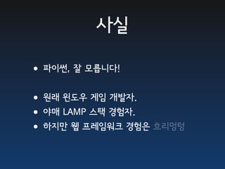 사실

•파이썬, 잘 모릅니다!
•원래 윈도우 게임 개발자.
•야매 LAMP 스택 경험자.
•하지만 웹 프레임워크 경험은 흐리멍텅
 
