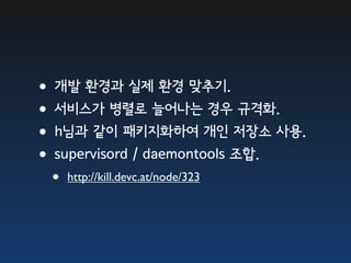 •개발 환경과 실제 환경 맞추기.
•서비스가 병렬로 늘어나는 경우 규격화.
•h님과 같이 패키지화하여 개인 저장소 사용.
•supervisord / daemontools 조합.
  •   http://kill.devc.at/node/323
 