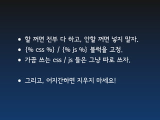 •할 꺼면 전부 다 하고, 안할 꺼면 넣지 말자.
•{% css %} / {% js %} 블럭을 고정.
•가끔 쓰는 css / js 들은 그냥 따로 쓰자.
•그리고, 어지간하면 지우지 마세요!
 