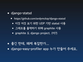 •django-statsd
  • https://github.com/andymckay/django-statsd
  •이것 저것 보기 위한 UDP 기반 statsd 사용
  •그래프를 출력하기 위해 graphite 사용
  •graphite 도 django project. (아?)

•좋긴 한데, 왜케 복잡한가...
•django-easy-profiler app 누가 만들어 주세요.
 