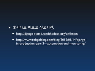 •혹시라도 써보고 싶으시면,
 •   http://django-statsd.readthedocs.org/en/latest/

 •   http://www.robgolding.com/blog/2012/01/14/django-
     in-production-part-3---automation-and-monitoring/
 