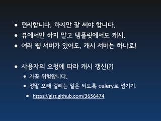 •편리합니다, 하지만 잘 써야 합니다.
•뷰에서만 하지 말고 템플릿에서도 캐시.
•여러 웹 서버가 있어도, 캐시 서버는 하나로!
•사용자의 요청에 따라 캐시 갱신(?)
 •가끔 위험합니다.
 •정말 오래 걸리는 일은 되도록 celery로 넘기기.
  • https://gist.github.com/3656474
 