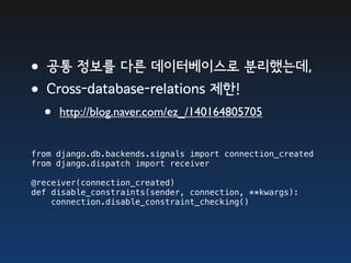 •공통 정보를 다른 데이터베이스로 분리했는데,
•Cross-database-relations 제한!
  •   http://blog.naver.com/ez_/140164805705


from django.db.backends.signals import connection_created
from django.dispatch import receiver

@receiver(connection_created)
def disable_constraints(sender, connection, **kwargs):
    connection.disable_constraint_checking()
 