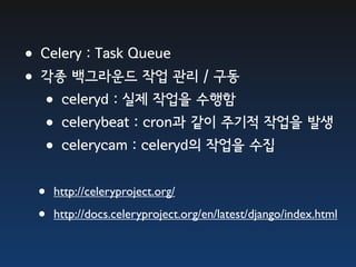 •Celery : Task Queue
•각종 백그라운드 작업 관리 / 구동
 •celeryd : 실제 작업을 수행함
 •celerybeat : cron과 같이 주기적 작업을 발생
 •celerycam : celeryd의 작업을 수집
  •   http://celeryproject.org/

  •   http://docs.celeryproject.org/en/latest/django/index.html
 