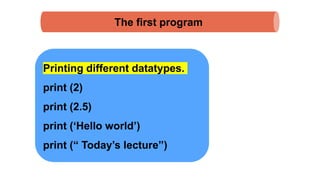 The first program
Printing different datatypes.
print (2)
print (2.5)
print (‘Hello world’)
print (“ Today’s lecture”)
 