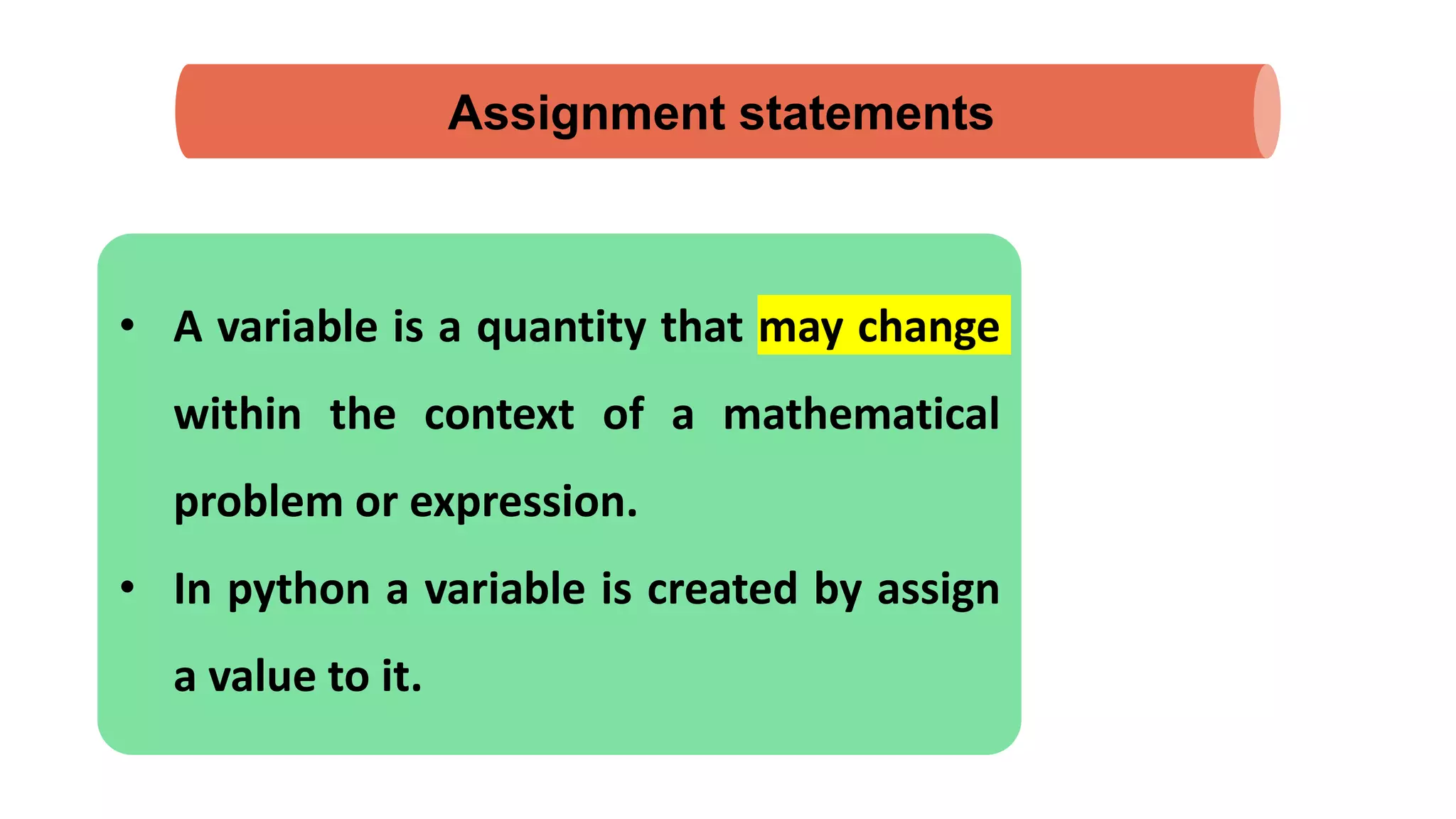 Assignment statements
• A variable is a quantity that may change
within the context of a mathematical
problem or expression.
• In python a variable is created by assign
a value to it.
 