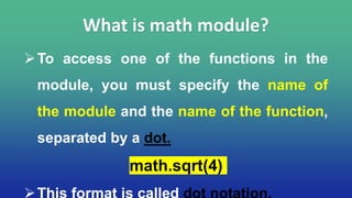 To access one of the functions in the
module, you must specify the name of
the module and the name of the function,
separated by a dot.
math.sqrt(4)
What is math module?
 