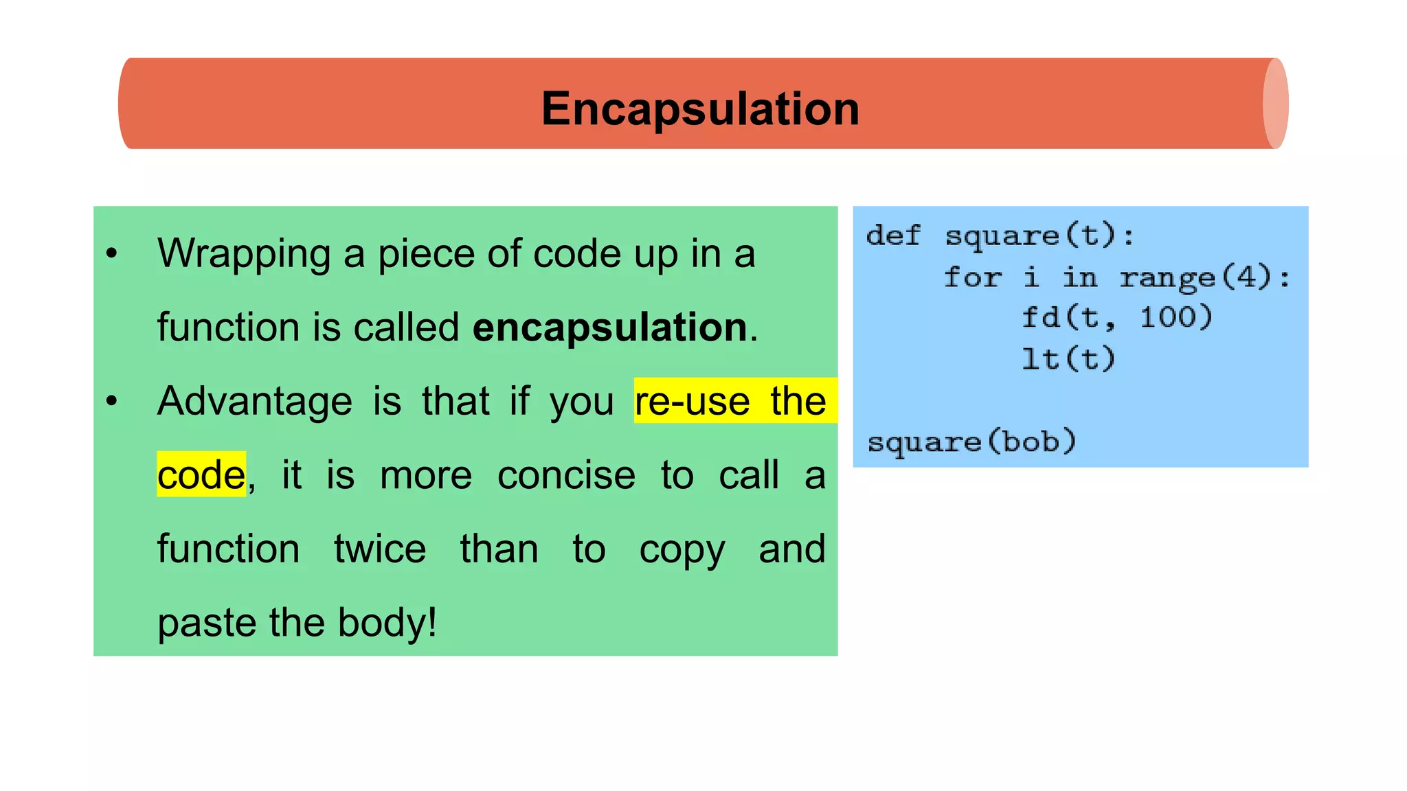 Encapsulation
• Wrapping a piece of code up in a
function is called encapsulation.
• Advantage is that if you re-use the
code, it is more concise to call a
function twice than to copy and
paste the body!
 