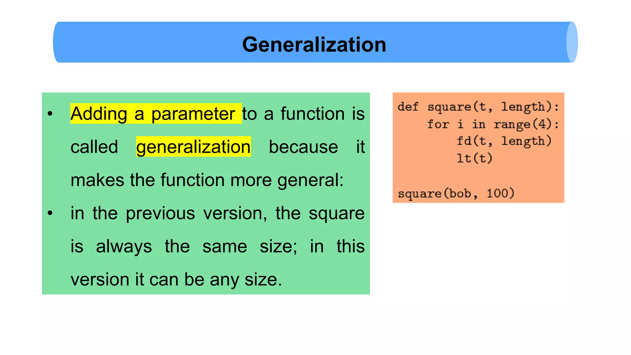 Generalization
• Adding a parameter to a function is
called generalization because it
makes the function more general:
• in the previous version, the square
is always the same size; in this
version it can be any size.
 