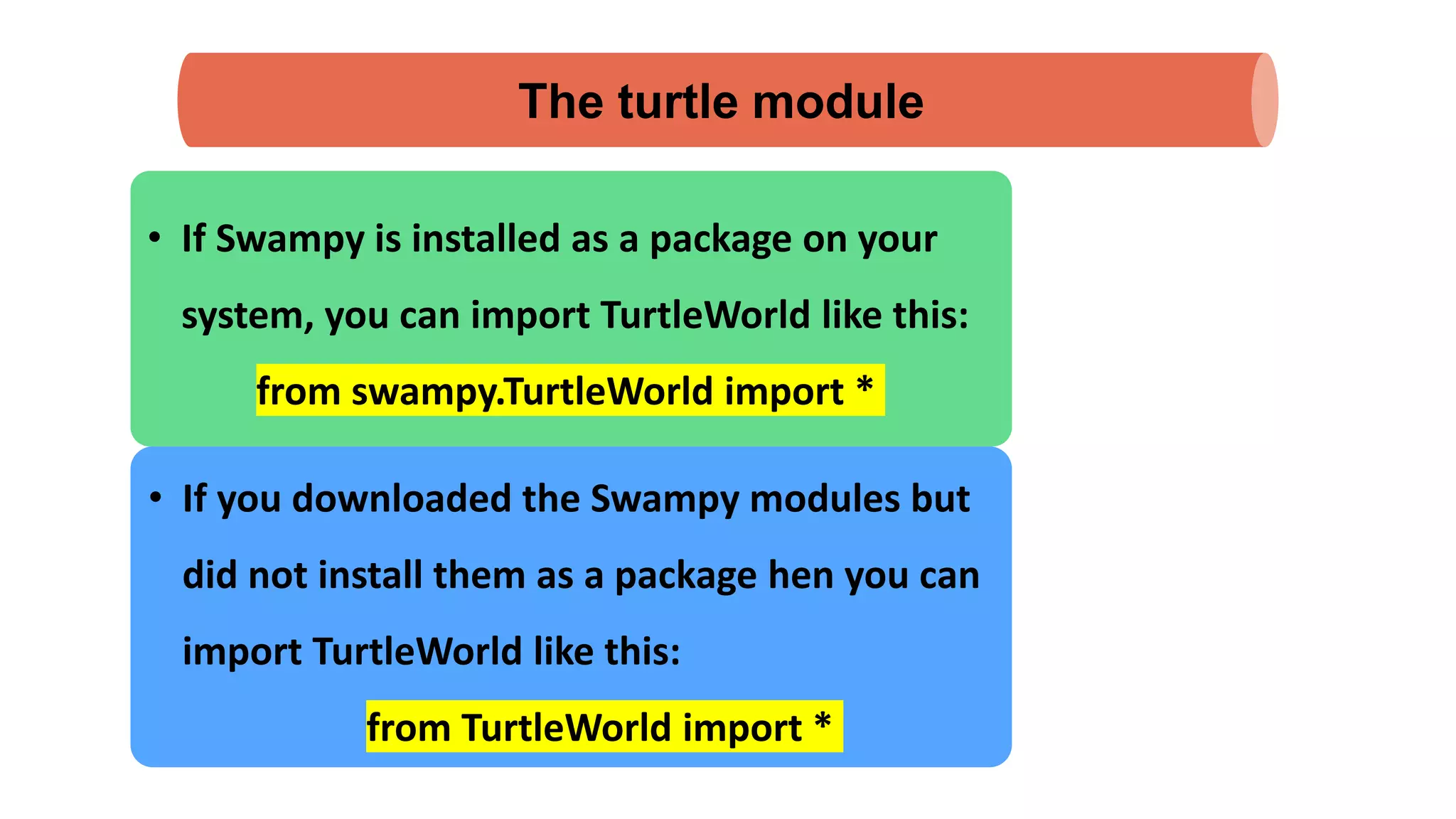 The turtle module
• If Swampy is installed as a package on your
system, you can import TurtleWorld like this:
from swampy.TurtleWorld import *
• If you downloaded the Swampy modules but
did not install them as a package hen you can
import TurtleWorld like this:
from TurtleWorld import *
 