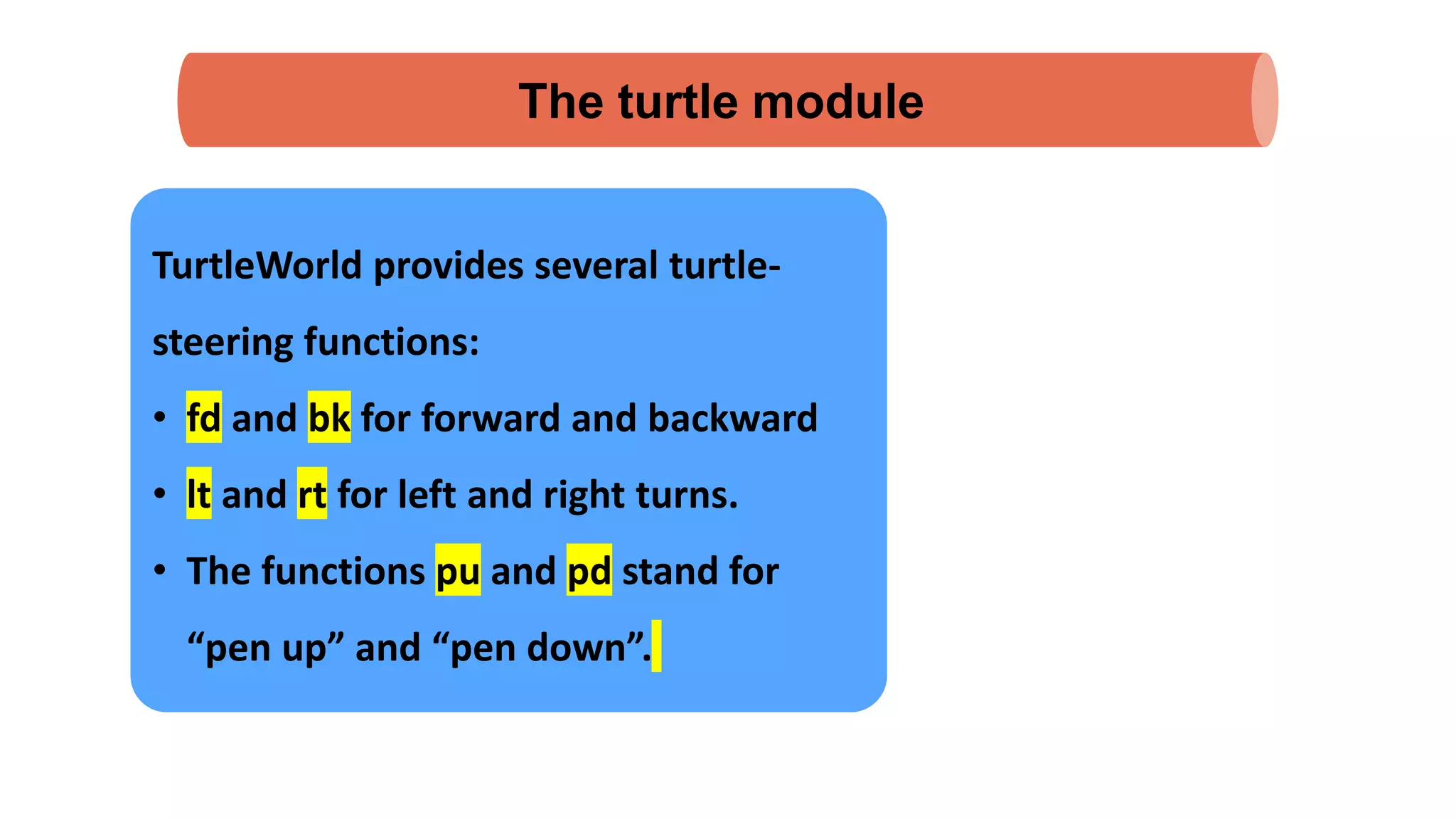The turtle module
TurtleWorld provides several turtle-
steering functions:
• fd and bk for forward and backward
• lt and rt for left and right turns.
• The functions pu and pd stand for
“pen up” and “pen down”.
 