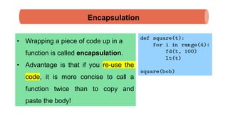 Encapsulation
• Wrapping a piece of code up in a
function is called encapsulation.
• Advantage is that if you re-use the
code, it is more concise to call a
function twice than to copy and
paste the body!
 