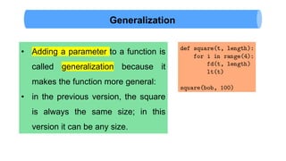 Generalization
• Adding a parameter to a function is
called generalization because it
makes the function more general:
• in the previous version, the square
is always the same size; in this
version it can be any size.
 