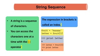 String Sequence
• A string is a sequence
of characters.
• You can access the
characters one at a
time with the [ ]
operator
The expression in brackets is
called an index.
 