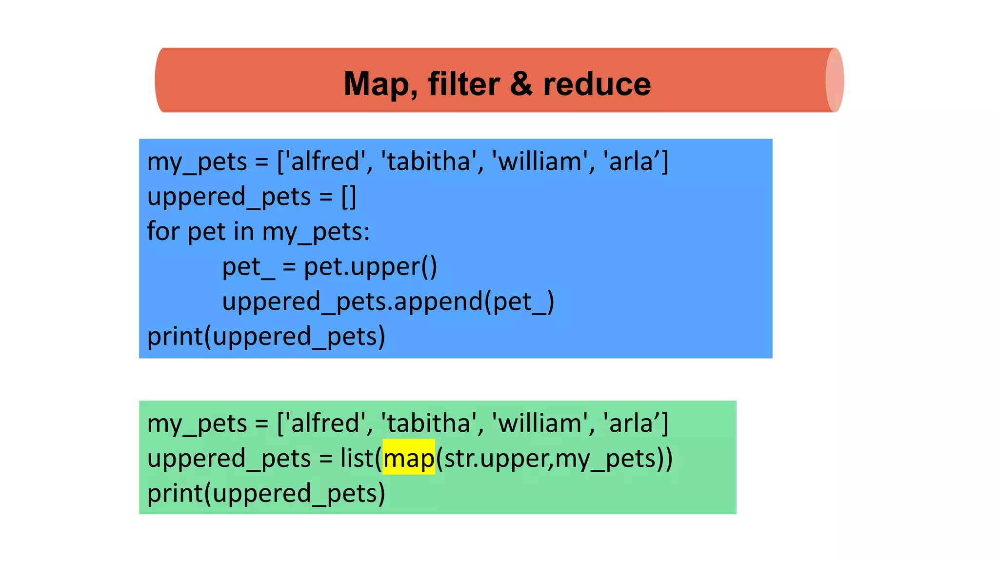 Map, filter & reduce
my_pets = ['alfred', 'tabitha', 'william', 'arla’]
uppered_pets = []
for pet in my_pets:
pet_ = pet.upper()
uppered_pets.append(pet_)
print(uppered_pets)
my_pets = ['alfred', 'tabitha', 'william', 'arla’]
uppered_pets = list(map(str.upper,my_pets))
print(uppered_pets)
 