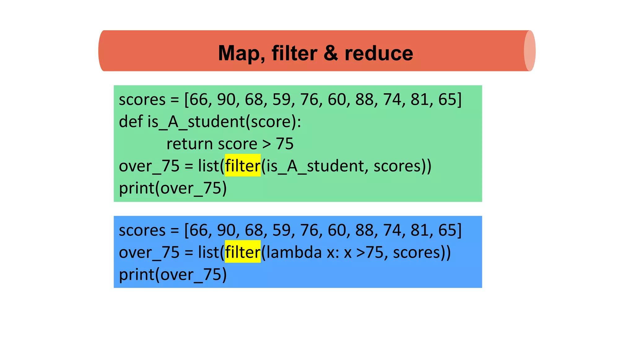 Map, filter & reduce
scores = [66, 90, 68, 59, 76, 60, 88, 74, 81, 65]
def is_A_student(score):
return score > 75
over_75 = list(filter(is_A_student, scores))
print(over_75)
scores = [66, 90, 68, 59, 76, 60, 88, 74, 81, 65]
over_75 = list(filter(lambda x: x >75, scores))
print(over_75)
 
