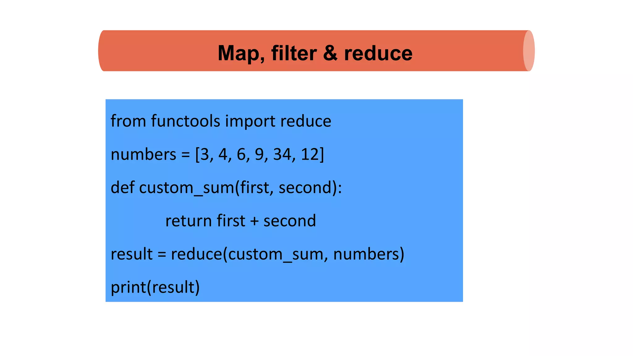 Map, filter & reduce
from functools import reduce
numbers = [3, 4, 6, 9, 34, 12]
def custom_sum(first, second):
return first + second
result = reduce(custom_sum, numbers)
print(result)
 