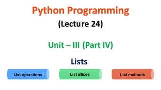 Python Programming
Unit – III (Part IV)
(Lecture 24)
Lists
List slices List methods
List operations
 