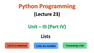 Python Programming
Unit – III (Part IV)
(Lecture 23)
Lists
List is a sequence Lists are mutable Traversing a list
 