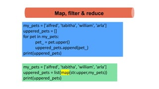 Map, filter & reduce
my_pets = ['alfred', 'tabitha', 'william', 'arla’]
uppered_pets = []
for pet in my_pets:
pet_ = pet.upper()
uppered_pets.append(pet_)
print(uppered_pets)
my_pets = ['alfred', 'tabitha', 'william', 'arla’]
uppered_pets = list(map(str.upper,my_pets))
print(uppered_pets)
 