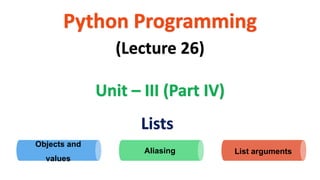 Python Programming
Unit – III (Part IV)
(Lecture 26)
Lists
Aliasing List arguments
Objects and
values
 