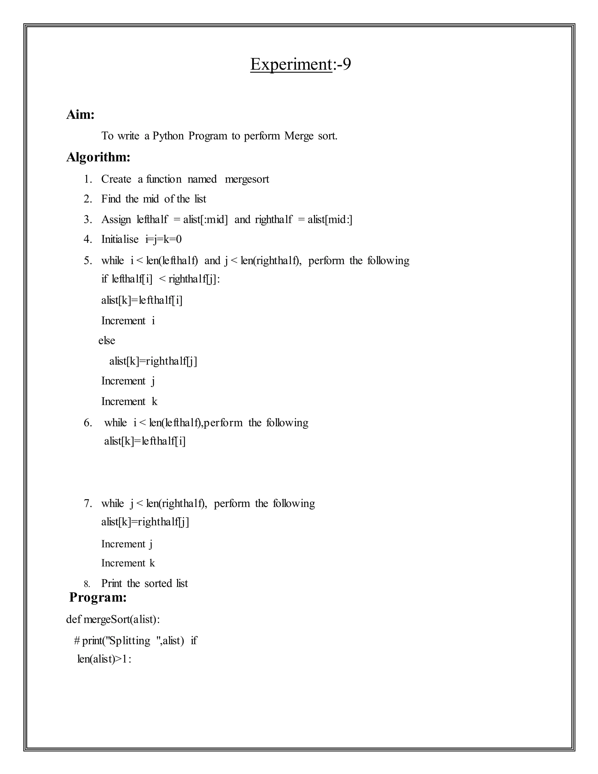 Experiment:-9
Aim:
To write a Python Program to perform Merge sort.
Algorithm:
1. Create a function named mergesort
2. Find the mid of the list
3. Assign lefthalf = alist[:mid] and righthalf = alist[mid:]
4. Initialise i=j=k=0
5. while i < len(lefthalf) and j < len(righthalf), perform the following
if lefthalf[i] < righthalf[j]:
alist[k]=lefthalf[i]
Increment i
else
alist[k]=righthalf[j]
Increment j
Increment k
6. while i < len(lefthalf),perform the following
alist[k]=lefthalf[i]
7. while j < len(righthalf), perform the following
alist[k]=righthalf[j]
Increment j
Increment k
8. Print the sorted list
Program:
def mergeSort(alist):
# print("Splitting ",alist) if
len(alist)>1:
 