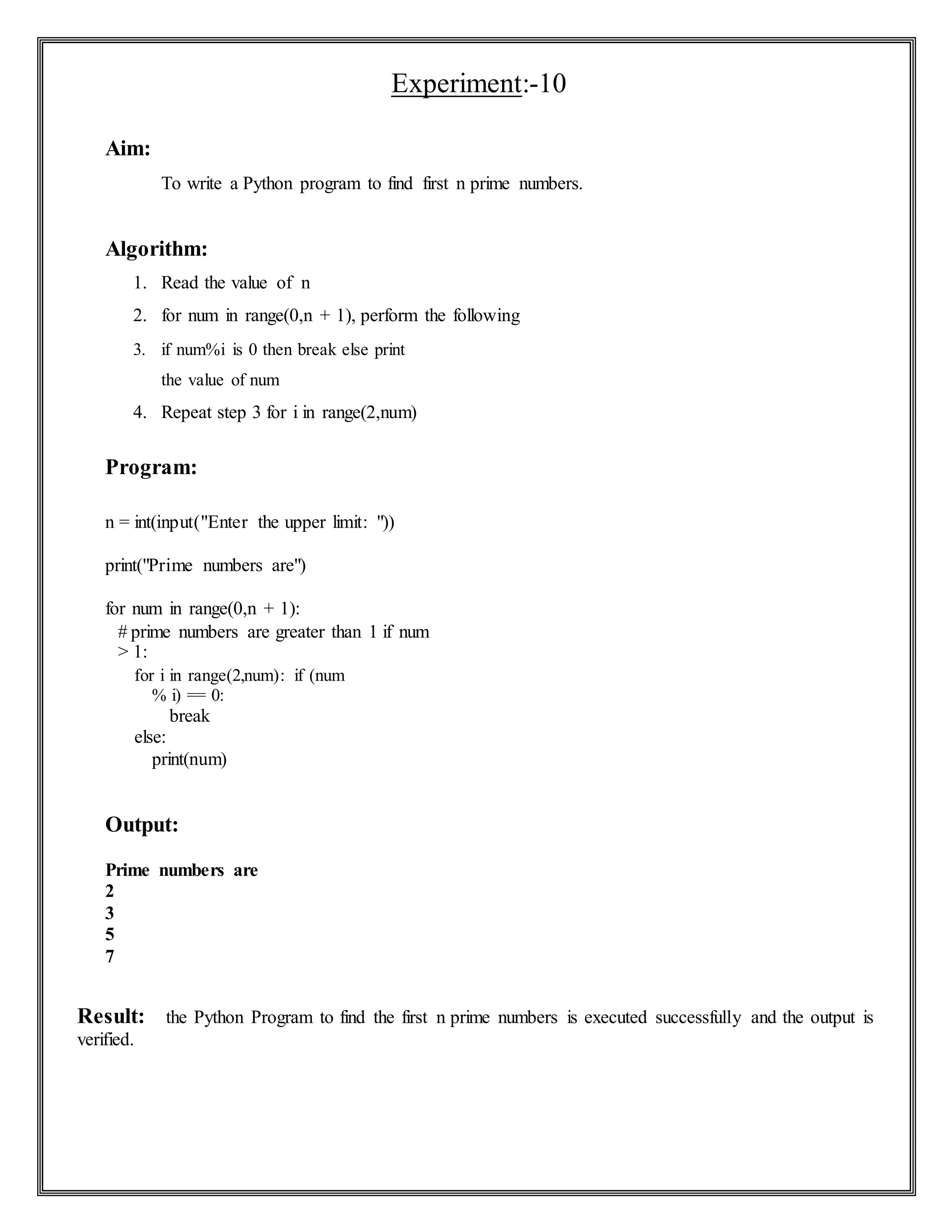 Experiment:-10
Aim:
To write a Python program to find first n prime numbers.
Algorithm:
1. Read the value of n
2. for num in range(0,n + 1), perform the following
3. if num%i is 0 then break else print
the value of num
4. Repeat step 3 for i in range(2,num)
Program:
n = int(input("Enter the upper limit: "))
print("Prime numbers are")
for num in range(0,n + 1):
# prime numbers are greater than 1 if num
> 1:
for i in range(2,num): if (num
% i) == 0:
break
else:
print(num)
Output:
Prime numbers are
2
3
5
7
Result: the Python Program to find the first n prime numbers is executed successfully and the output is
verified.
 