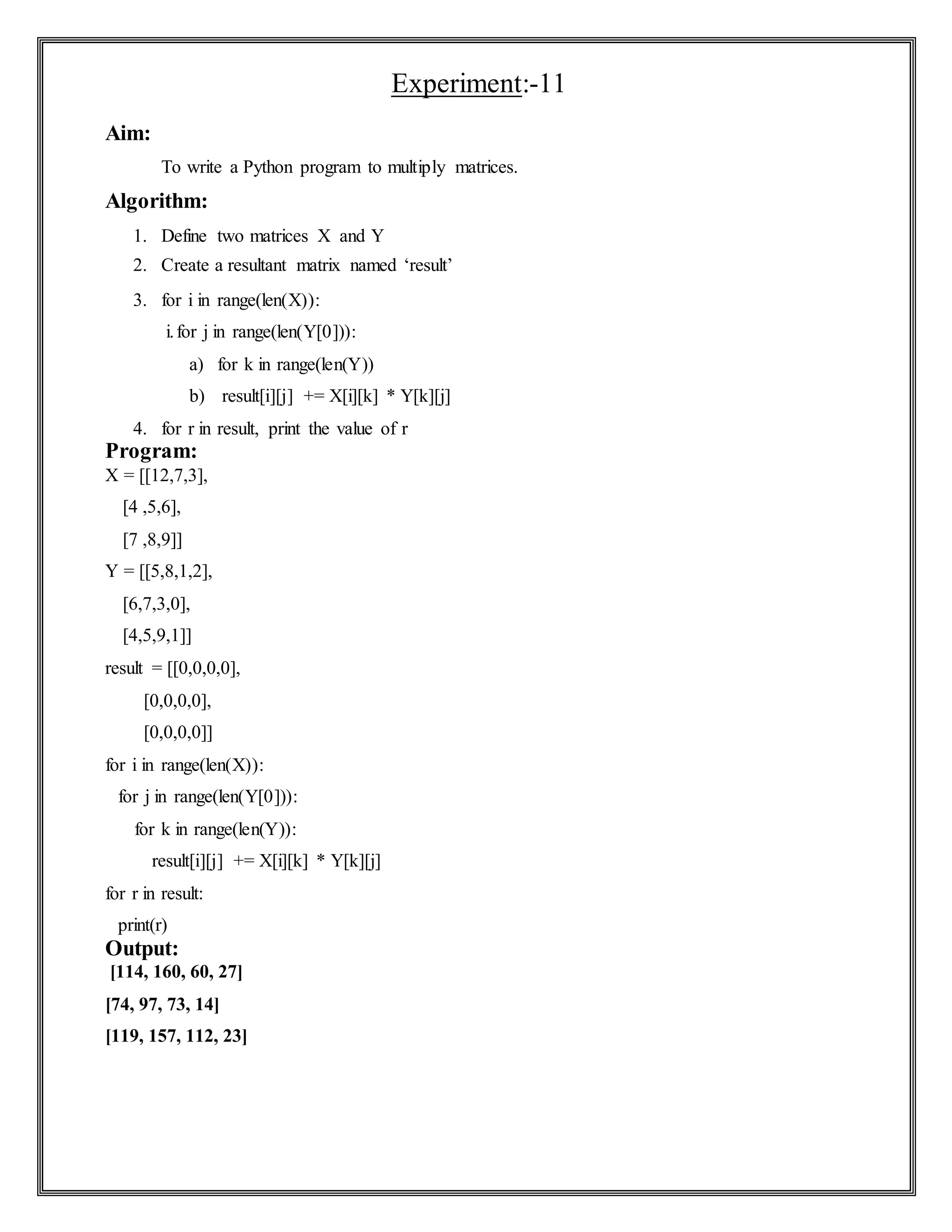 Experiment:-11
Aim:
To write a Python program to multiply matrices.
Algorithm:
1. Define two matrices X and Y
2. Create a resultant matrix named ‘result’
3. for i in range(len(X)):
i.for j in range(len(Y[0])):
a) for k in range(len(Y))
b) result[i][j] += X[i][k] * Y[k][j]
4. for r in result, print the value of r
Program:
X = [[12,7,3],
[4 ,5,6],
[7 ,8,9]]
Y = [[5,8,1,2],
[6,7,3,0],
[4,5,9,1]]
result = [[0,0,0,0],
[0,0,0,0],
[0,0,0,0]]
for i in range(len(X)):
for j in range(len(Y[0])):
for k in range(len(Y)):
result[i][j] += X[i][k] * Y[k][j]
for r in result:
print(r)
Output:
[114, 160, 60, 27]
[74, 97, 73, 14]
[119, 157, 112, 23]
 