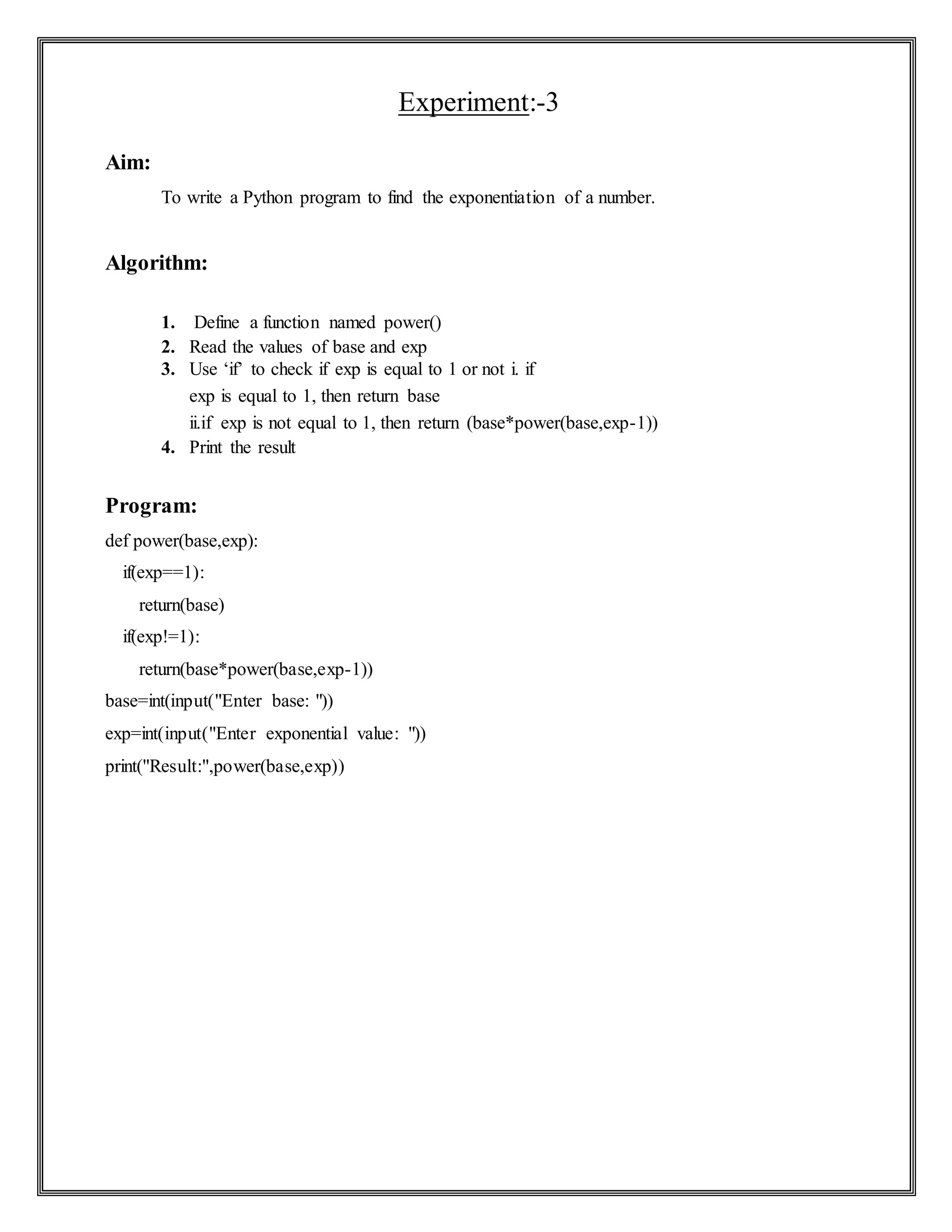 Experiment:-3
Aim:
To write a Python program to find the exponentiation of a number.
Algorithm:
1. Define a function named power()
2. Read the values of base and exp
3. Use ‘if’ to check if exp is equal to 1 or not i. if
exp is equal to 1, then return base
ii.if exp is not equal to 1, then return (base*power(base,exp-1))
4. Print the result
Program:
def power(base,exp):
if(exp==1):
return(base)
if(exp!=1):
return(base*power(base,exp-1))
base=int(input("Enter base: "))
exp=int(input("Enter exponential value: "))
print("Result:",power(base,exp))
 