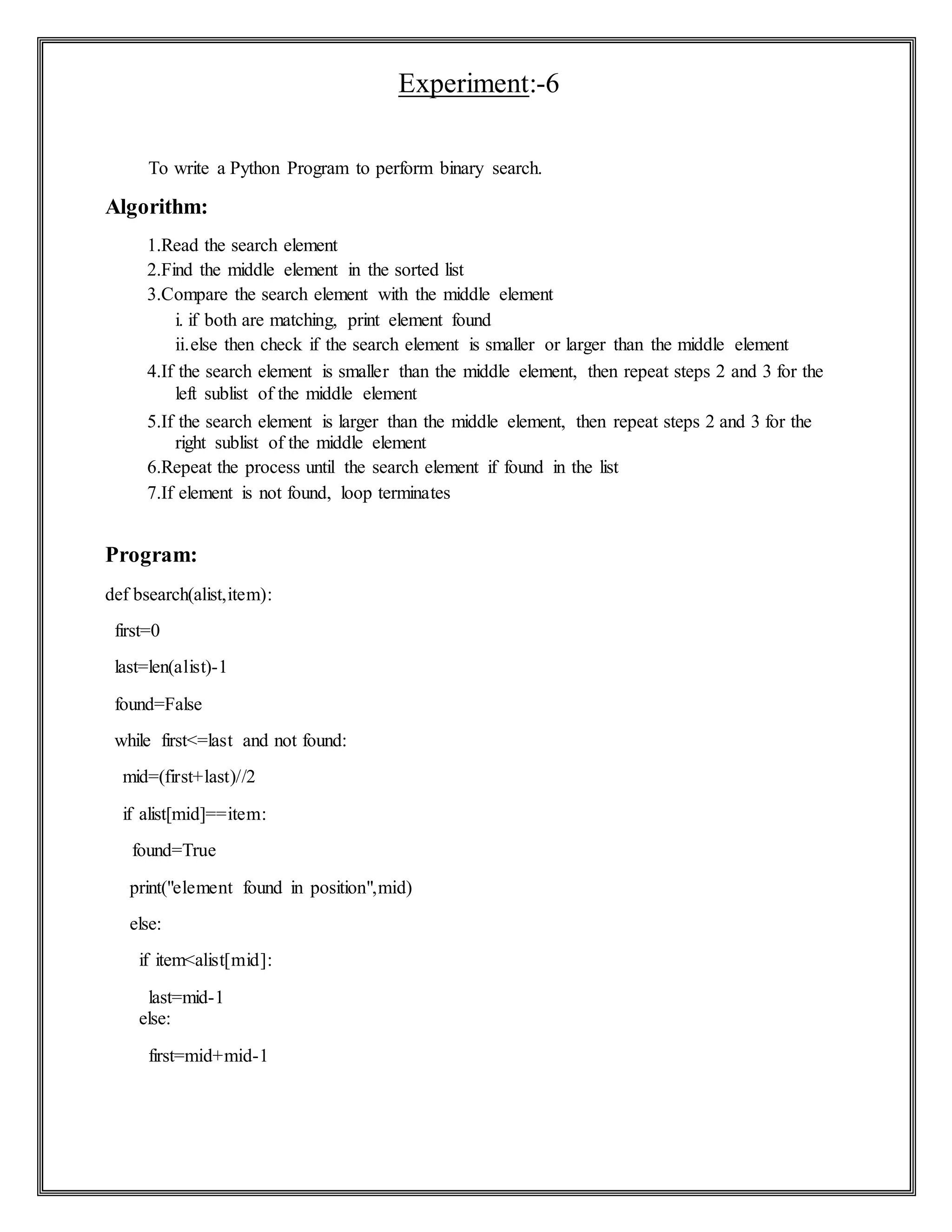 Experiment:-6
To write a Python Program to perform binary search.
Algorithm:
1.Read the search element
2.Find the middle element in the sorted list
3.Compare the search element with the middle element
i. if both are matching, print element found
ii.else then check if the search element is smaller or larger than the middle element
4.If the search element is smaller than the middle element, then repeat steps 2 and 3 for the
left sublist of the middle element
5.If the search element is larger than the middle element, then repeat steps 2 and 3 for the
right sublist of the middle element
6.Repeat the process until the search element if found in the list
7.If element is not found, loop terminates
Program:
def bsearch(alist,item):
first=0
last=len(alist)-1
found=False
while first<=last and not found:
mid=(first+last)//2
if alist[mid]==item:
found=True
print("element found in position",mid)
else:
if item<alist[mid]:
last=mid-1
else:
first=mid+mid-1
 