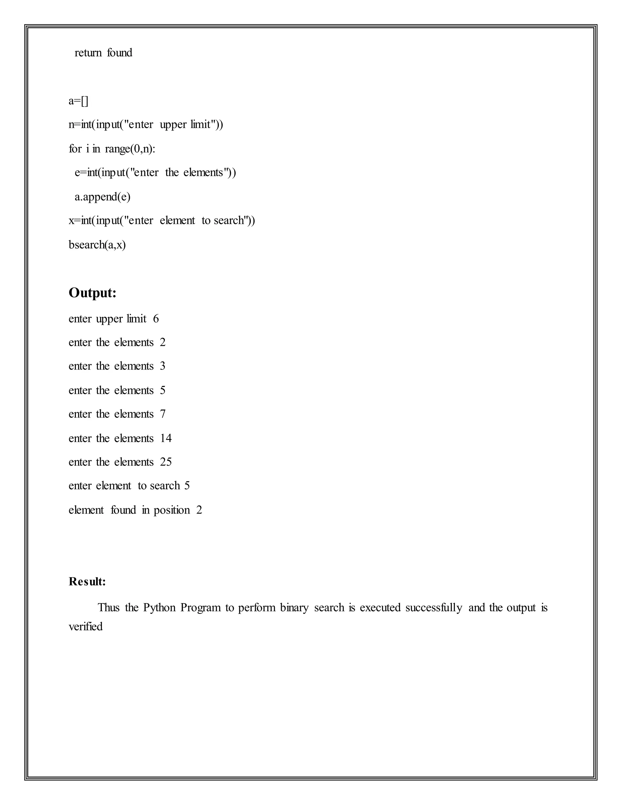 return found
a=[]
n=int(input("enter upper limit"))
for i in range(0,n):
e=int(input("enter the elements"))
a.append(e)
x=int(input("enter element to search"))
bsearch(a,x)
Output:
enter upper limit 6
enter the elements 2
enter the elements 3
enter the elements 5
enter the elements 7
enter the elements 14
enter the elements 25
enter element to search 5
element found in position 2
Result:
Thus the Python Program to perform binary search is executed successfully and the output is
verified
 