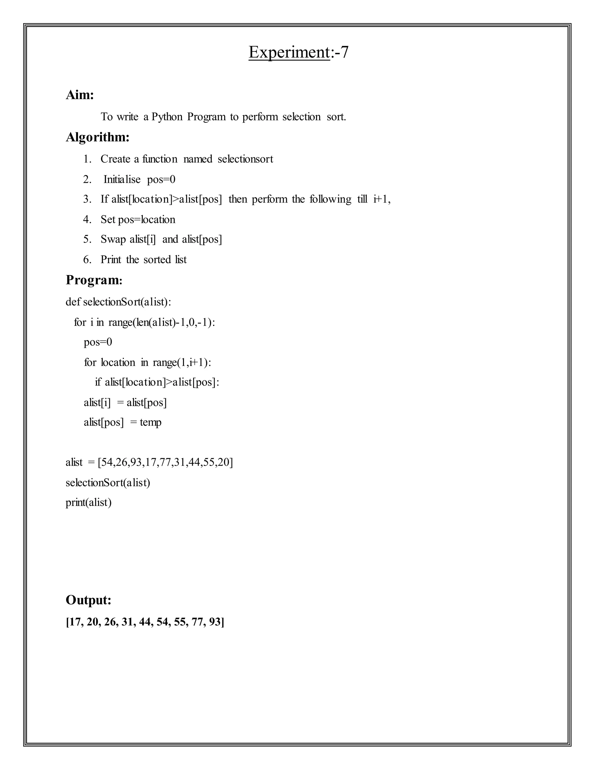 Experiment:-7
Aim:
To write a Python Program to perform selection sort.
Algorithm:
1. Create a function named selectionsort
2. Initialise pos=0
3. If alist[location]>alist[pos] then perform the following till i+1,
4. Set pos=location
5. Swap alist[i] and alist[pos]
6. Print the sorted list
Program:
def selectionSort(alist):
for i in range(len(alist)-1,0,-1):
pos=0
for location in range(1,i+1):
if alist[location]>alist[pos]:
alist[i] = alist[pos]
alist[pos] = temp
alist = [54,26,93,17,77,31,44,55,20]
selectionSort(alist)
print(alist)
Output:
[17, 20, 26, 31, 44, 54, 55, 77, 93]
 