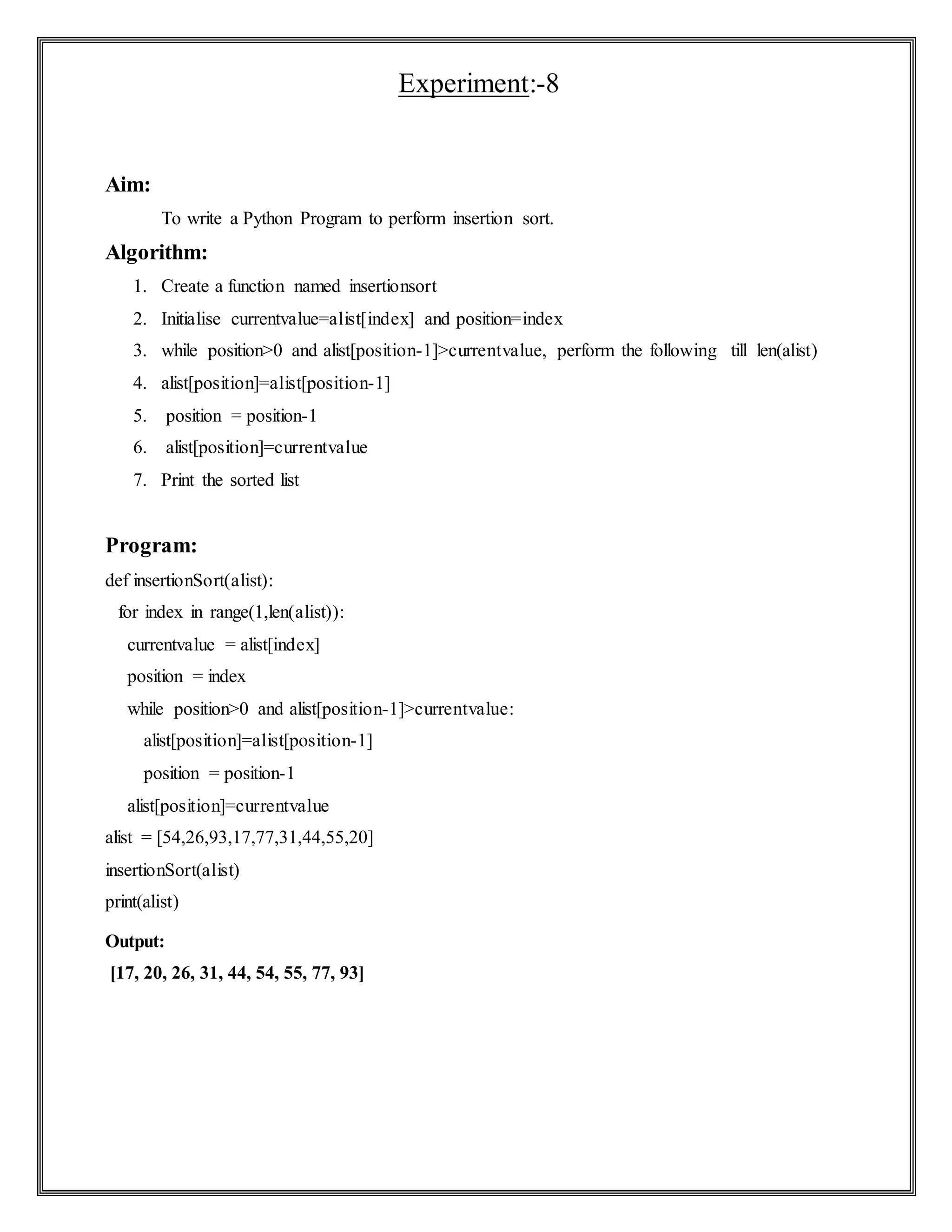Experiment:-8
Aim:
To write a Python Program to perform insertion sort.
Algorithm:
1. Create a function named insertionsort
2. Initialise currentvalue=alist[index] and position=index
3. while position>0 and alist[position-1]>currentvalue, perform the following till len(alist)
4. alist[position]=alist[position-1]
5. position = position-1
6. alist[position]=currentvalue
7. Print the sorted list
Program:
def insertionSort(alist):
for index in range(1,len(alist)):
currentvalue = alist[index]
position = index
while position>0 and alist[position-1]>currentvalue:
alist[position]=alist[position-1]
position = position-1
alist[position]=currentvalue
alist = [54,26,93,17,77,31,44,55,20]
insertionSort(alist)
print(alist)
Output:
[17, 20, 26, 31, 44, 54, 55, 77, 93]
 