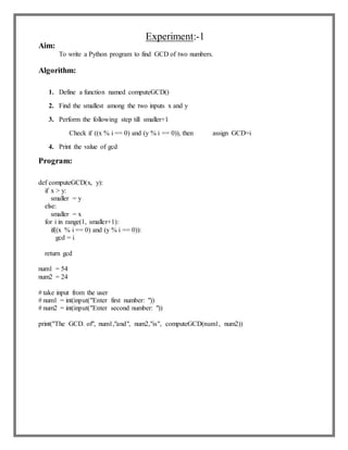 Experiment:-1
Aim:
To write a Python program to find GCD of two numbers.
Algorithm:
1. Define a function named computeGCD()
2. Find the smallest among the two inputs x and y
3. Perform the following step till smaller+1
Check if ((x % i == 0) and (y % i == 0)), then assign GCD=i
4. Print the value of gcd
Program:
def computeGCD(x, y):
if x > y:
smaller = y
else:
smaller = x
for i in range(1, smaller+1):
if((x % i == 0) and (y % i == 0)):
gcd = i
return gcd
num1 = 54
num2 = 24
# take input from the user
# num1 = int(input("Enter first number: "))
# num2 = int(input("Enter second number: "))
print("The GCD. of", num1,"and", num2,"is", computeGCD(num1, num2))
 