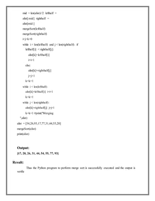 mid = len(alist)//2 lefthalf =
alist[:mid] righthalf =
alist[mid:]
mergeSort(lefthalf)
mergeSort(righthalf)
i=j=k=0
while i < len(lefthalf) and j < len(righthalf): if
lefthalf[i] < righthalf[j]:
alist[k]=lefthalf[i]
i=i+1
else:
alist[k]=righthalf[j]
j=j+1
k=k+1
while i < len(lefthalf):
alist[k]=lefthalf[i] i=i+1
k=k+1
while j < len(righthalf):
alist[k]=righthalf[j] j=j+1
k=k+1 #print("Merging
",alist)
alist = [54,26,93,17,77,31,44,55,20]
mergeSort(alist)
print(alist)
Output:
[17, 20, 26, 31, 44, 54, 55, 77, 93]
Result:
Thus the Python program to perform merge sort is successfully executed and the output is
verifie
 
