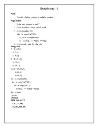 Experiment:-11
Aim:
To write a Python program to multiply matrices.
Algorithm:
1. Define two matrices X and Y
2. Create a resultant matrix named ‘result’
3. for i in range(len(X)):
i.for j in range(len(Y[0])):
a) for k in range(len(Y))
b) result[i][j] += X[i][k] * Y[k][j]
4. for r in result, print the value of r
Program:
X = [[12,7,3],
[4 ,5,6],
[7 ,8,9]]
Y = [[5,8,1,2],
[6,7,3,0],
[4,5,9,1]]
result = [[0,0,0,0],
[0,0,0,0],
[0,0,0,0]]
for i in range(len(X)):
for j in range(len(Y[0])):
for k in range(len(Y)):
result[i][j] += X[i][k] * Y[k][j]
for r in result:
print(r)
Output:
[114, 160, 60, 27]
[74, 97, 73, 14]
[119, 157, 112, 23]
 