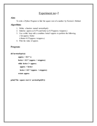 Experiment no:-2
Aim:
To write a Python Program to find the square root of a number by Newton’s Method.
Algorithm:
1. Define a function named newtonSqrt().
2. Initialize approx as 0.5*n and better as 0.5*(approx.+n/approx.)
3. Use a while loop with a condition better!=approx to perform the following,
i. Set approx.=better
ii.Better=0.5*(approx.+n/approx.)
4. Print the value of approx
Program:
def newtonSqrt(n):
approx = 0.5 * n
better = 0.5 * (approx + n/approx)
while better != approx:
approx = better
better = 0.5 * (approx + n/approx)
return approx
print('The square root is' ,newtonSqrt(81))
 