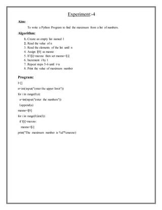 Experiment:-4
Aim:
To write a Python Program to find the maximum from a list of numbers.
Algorithm:
1. Create an empty list named l
2. Read the value of n
3. Read the elements of the list until n
4. Assign l[0] as maxno
5. If l[i]>maxno then set maxno=l[i]
6. Increment i by 1
7. Repeat steps 5-6 until i<n
8. Print the value of maximum number
Program:
l=[]
n=int(input("enter the upper limit"))
for i in range(0,n):
a=int(input("enter the numbers"))
l.append(a)
maxno=l[0]
for i in range(0,len(l)):
if l[i]>maxno:
maxno=l[i]
print("The maximum number is %d"%maxno)
 