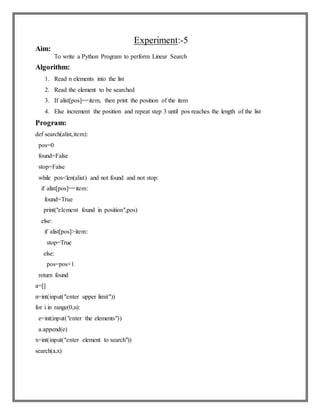 Experiment:-5
Aim:
To write a Python Program to perform Linear Search
Algorithm:
1. Read n elements into the list
2. Read the element to be searched
3. If alist[pos]==item, then print the position of the item
4. Else increment the position and repeat step 3 until pos reaches the length of the list
Program:
def search(alist,item):
pos=0
found=False
stop=False
while pos<len(alist) and not found and not stop:
if alist[pos]==item:
found=True
print("element found in position",pos)
else:
if alist[pos]>item:
stop=True
else:
pos=pos+1
return found
a=[]
n=int(input("enter upper limit"))
for i in range(0,n):
e=int(input("enter the elements"))
a.append(e)
x=int(input("enter element to search"))
search(a,x)
 
