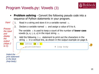 Program Vowels.py: Vowels (3)
• Problem solving - Convert the following pseudo code into a
sequence of Python statements in your program.
1. Read in a string and store it in a variable named s.
2. Declare a variable named n and assign a value of 0 to it.
The variable n is used to keep a count of the number of lower case
vowels (a, e, i, o, u) in the input string s.
3. Add the following for statement to print out the characters in the
string s in a vertical line, as shown in the output example on page 8.
for letter in s :
print(letter) # loop body
10
Indent the
print statement
in the block
(loop body).
Input
Process
the input
and
display
the
output
(steps 2
to 5).
 