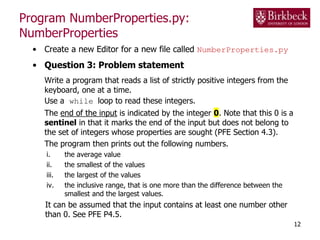 Program NumberProperties.py:
NumberProperties
• Create a new Editor for a new file called NumberProperties.py
• Question 3: Problem statement
Write a program that reads a list of strictly positive integers from the
keyboard, one at a time.
Use a while loop to read these integers.
The end of the input is indicated by the integer 0. Note that this 0 is a
sentinel in that it marks the end of the input but does not belong to
the set of integers whose properties are sought (PFE Section 4.3).
The program then prints out the following numbers.
i. the average value
ii. the smallest of the values
iii. the largest of the values
iv. the inclusive range, that is one more than the difference between the
smallest and the largest values.
It can be assumed that the input contains at least one number other
than 0. See PFE P4.5.
12
 