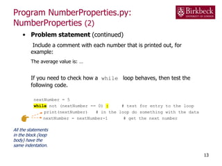 Program NumberProperties.py:
NumberProperties (2)
• Problem statement (continued)
Include a comment with each number that is printed out, for
example:
The average value is: …
If you need to check how a while loop behaves, then test the
following code.
nextNumber = 5
while not (nextNumber == 0) : # test for entry to the loop
print(nextNumber) # in the loop do something with the data
nextNumber = nextNumber-1 # get the next number
13
All the statements
in the block (loop
body) have the
same indentation.
 