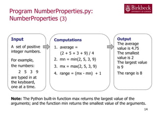 Program NumberProperties.py:
NumberProperties (3)
14
Input
A set of positive
integer numbers.
For example,
the numbers:
2 5 3 9
are typed in at
the keyboard,
one at a time.
Computations
1. average =
(2 + 5 + 3 + 9) / 4
2. mn = min(2, 5, 3, 9)
3. mx = max(2, 5, 3, 9)
4. range = (mx - mn) + 1
Output
The average
value is 4.75
The smallest
value is 2
The largest value
is 9
The range is 8
Note: The Python built-in function max returns the largest value of the
arguments; and the function min returns the smallest value of the arguments.
 