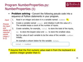 Program NumberProperties.py:
NumberProperties (5)
• Problem solving - Convert the following pseudo code into a
sequence of Python statements in your program.
1. Read in an integer and store it in a variable named number *
2. Create a variable named count and initialise it with the value of 1.
The variable keeps a count of the number of inputs.
3. Create variables, for example, total to store the total of the inputs,
mx to store the largest value and mn to store the smallest value.
Set the value of each variable to be the value of the variable number
initially.
An example is shown below for the variable total.
total = number
* Assume that the first numeric value read in from the keyboard is a
positive integer greater than 0.
16
Input
Process
the input
and
display all
required
results
(steps 2
to 5).
 