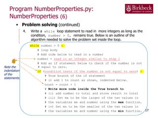 Program NumberProperties.py:
NumberProperties (6)
• Problem solving (continued)
4. Write a while loop statement to read in more integers as long as the
condition, number > 0, remains true. Below is an outline of the
algorithm needed to solve the problem set inside the loop.
while number > 0 :
# loop body
# Add code below to read in a number
number = read in an integer similar to step 1
# Add an if statement below to check if the number is not
# equal to zero.
if (condition tests if the number is not equal to zero) :
# True branch of the if statement
# i) add 1 to count as shown, indented below.
count = count + 1
# Write more code inside the True branch to
# ii) add number to total and store result in total
# iii) Set mx to be the larger of the two values in
# the variables mx and number using the max function.
# iv) Set mn to be the smaller of the two values in
# the variables mn and number using the min function. 17
Note the
indentation
of the
statements.
 