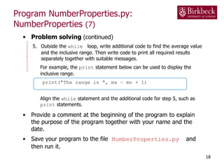 Program NumberProperties.py:
NumberProperties (7)
• Problem solving (continued)
5. Outside the while loop, write additional code to find the average value
and the inclusive range. Then write code to print all required results
separately together with suitable messages.
For example, the print statement below can be used to display the
inclusive range.
print("The range is ", mx – mn + 1)
Align the while statement and the additional code for step 5, such as
print statements.
• Provide a comment at the beginning of the program to explain
the purpose of the program together with your name and the
date.
• Save your program to the file NumberProperties.py and
then run it.
18
 
