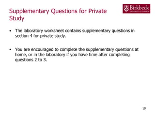 Supplementary Questions for Private
Study
• The laboratory worksheet contains supplementary questions in
section 4 for private study.
• You are encouraged to complete the supplementary questions at
home, or in the laboratory if you have time after completing
questions 2 to 3.
19
 
