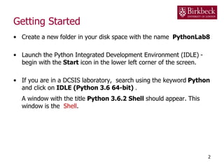 Getting Started
• Create a new folder in your disk space with the name PythonLab8
• Launch the Python Integrated Development Environment (IDLE) -
begin with the Start icon in the lower left corner of the screen.
• If you are in a DCSIS laboratory, search using the keyword Python
and click on IDLE (Python 3.6 64-bit) .
A window with the title Python 3.6.2 Shell should appear. This
window is the Shell.
2
 