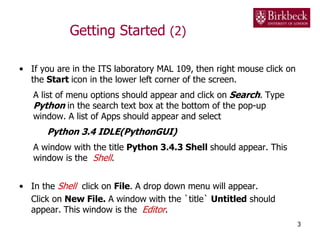 Getting Started (2)
• If you are in the ITS laboratory MAL 109, then right mouse click on
the Start icon in the lower left corner of the screen.
A list of menu options should appear and click on Search. Type
Python in the search text box at the bottom of the pop-up
window. A list of Apps should appear and select
Python 3.4 IDLE(PythonGUI)
A window with the title Python 3.4.3 Shell should appear. This
window is the Shell.
• In the Shell click on File. A drop down menu will appear.
Click on New File. A window with the `title` Untitled should
appear. This window is the Editor.
3
 