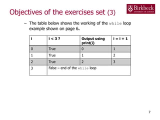 Objectives of the exercises set (3)
– The table below shows the working of the while loop
example shown on page 6.
7
i i < 3 ? Output using
print(i)
i = i + 1
0 True 0 1
1 True 1 2
2 True 2 3
3 False – end of the while loop
 